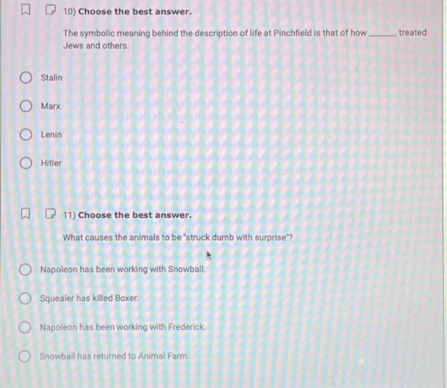 10) choose the best answer.\nthe symbolic meaning behind the description of life at pinchfield is that of how ______ treated jews and others.\nstalin\nmarx\nlenin\nhitler\n11) choose the best answer.\nwhat causes the animals to be “struck dumb with surprise”?\nnapoleon has been working with snowball.\nsquealer has killed boxer.\nnapoleon has been working with frederick.\nsnowball has returned to animal farm.