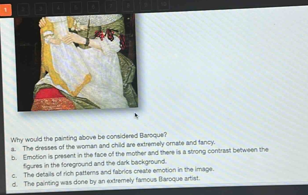 why would the painting above be considered baroque?\na. the dresses of the woman and child are extremely ornate and fancy.\nb. emotion is present in the face of the mother and there is a strong contrast between the figures in the foreground and the dark background.\nc. the details of rich patterns and fabrics create emotion in the image.\nd. the painting was done by an extremely famous baroque artist.