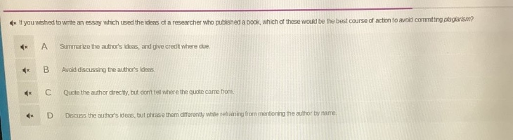 if you wished to write an essay which used the ideas of a researcher who published a book, which of these would be the best course of action to avoid committing plagiarism?\na summarize the authors ideas, and give credit where due.\nb avoid discussing the authors ideas.\nc quote the author directly, but dont tell where the quote came from.\nd discuss the authors ideas, but phrase them differently while refraining from mentioning the author by name.