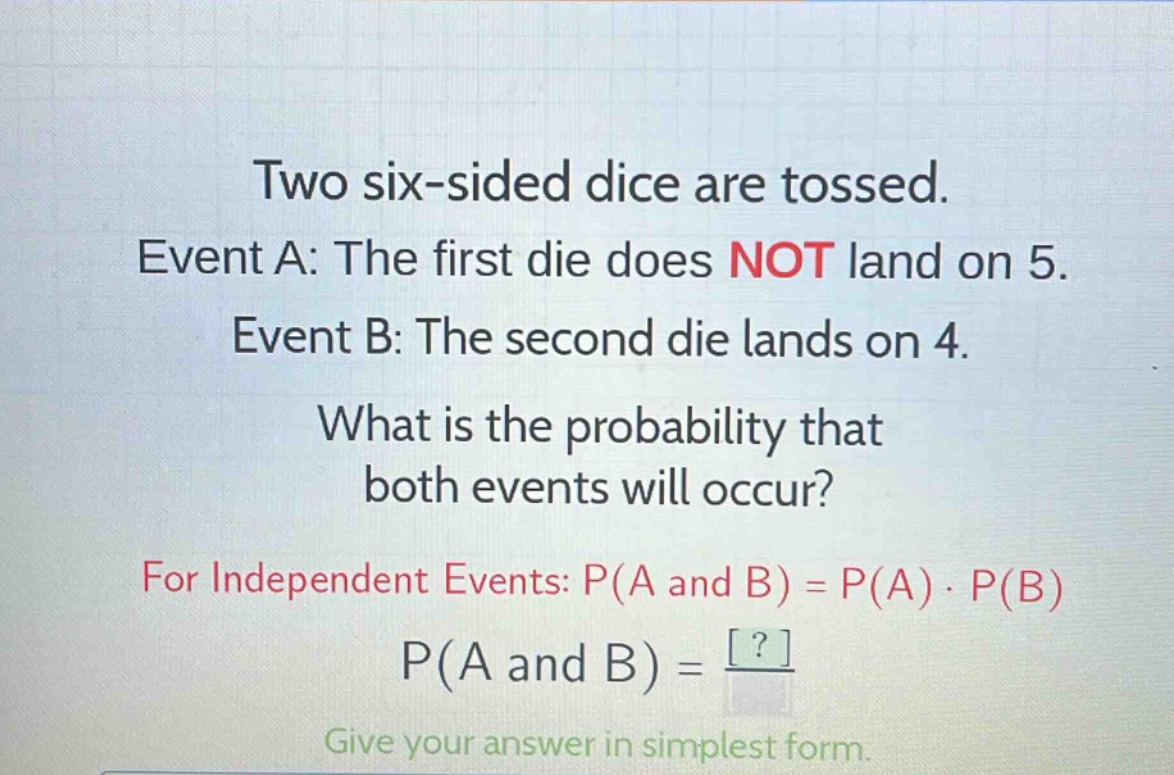 two six - sided dice are tossed. event a: the first die does not land on 5. event b: the second die lands on 4. what is the probability that both events will occur? for independent events: p(a and b)=p(a)·p(b) p(a and b)=? give your answer in simplest form.