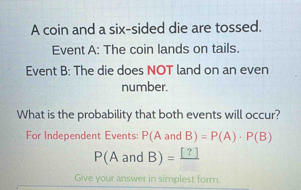 a coin and a six - sided die are tossed. event a: the coin lands on tails. event b: the die does not land on an even number. what is the probability that both events will occur? for independent events: p(a and b)=p(a)·p(b) p(a and b)=? give your answer in simplest form.