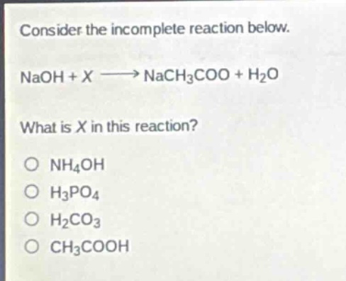 consider the incomplete reaction below.\nnaoh + x → nach3coo + h2o\nwhat is x in this reaction?\no nh4oh\no h3po4\no h2co3\no ch3cooh