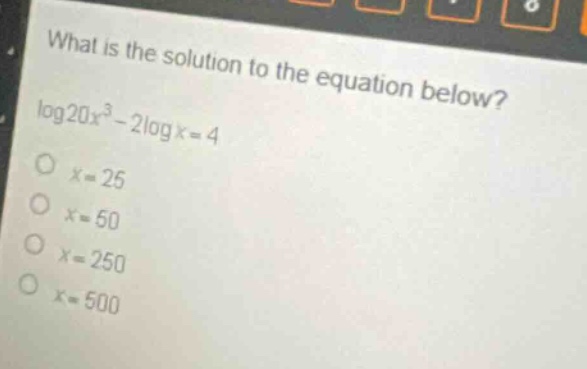 what is the solution to the equation below?\nlog20x³ - 2logx = 4\nx = 25\nx = 50\nx = 250\nx = 500