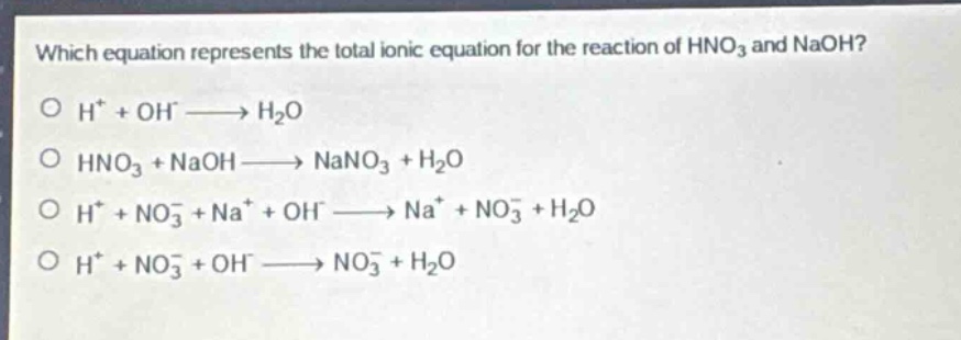 which equation represents the total ionic equation for the reaction of hno₃ and naoh?\no h⁺ + oh⁻ → h₂o\no hno₃ + naoh → nano₃ + h₂o\no h⁺ + no₃⁻ + na⁺ + oh⁻ → na⁺ + no₃⁻ + h₂o\no h⁺ + no₃⁻ + oh⁻ → no₃⁻ + h₂o