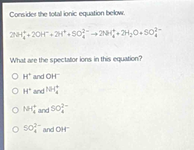 consider the total ionic equation below.\n2nh₄⁺ + 2oh⁻ + 2h⁺ + so₄²⁻ → 2nh₄⁺ + 2h₂o + so₄²⁻\nwhat are the spectator ions in this equation?\no h⁺ and oh⁻\no h⁺ and nh₄⁺\no nh₄⁺ and so₄²⁻\no so₄²⁻ and oh⁻