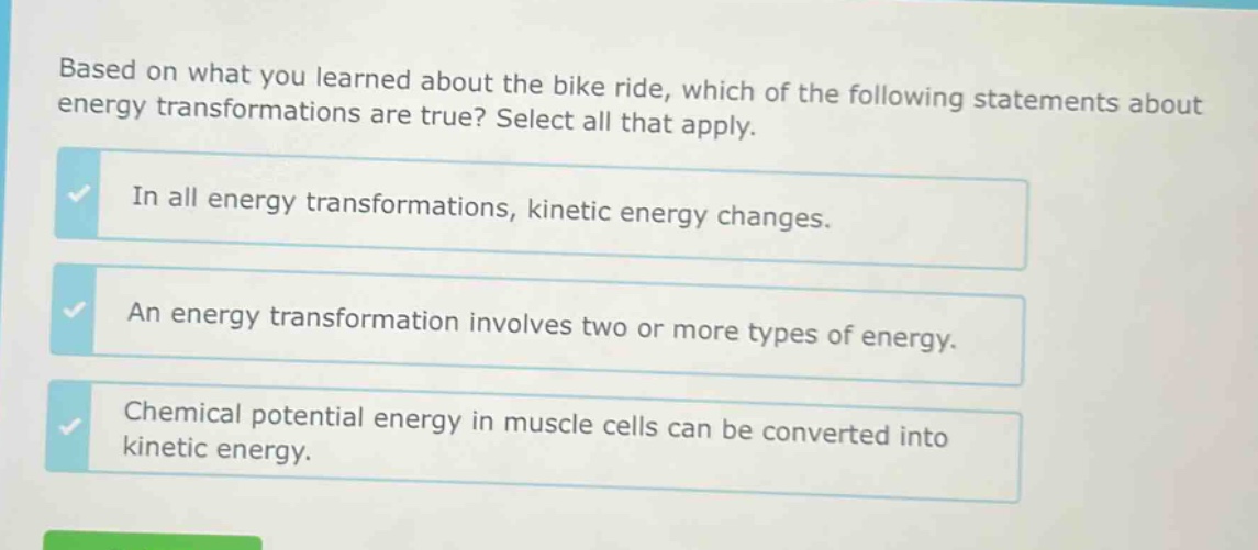 based on what you learned about the bike ride, which of the following statements about energy transformations are true? select all that apply. in all energy transformations, kinetic energy changes. an energy transformation involves two or more types of energy. chemical potential energy in muscle cells can be converted into kinetic energy.
