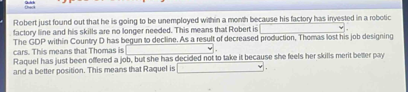 robert just found out that he is going to be unemployed within a month because his factory has invested in a robotic factory line and his skills are no longer needed. this means that robert is \nthe gdp within country d has begun to decline. as a result of decreased production, thomas lost his job designing cars. this means that thomas is \nraquel has just been offered a job, but she has decided not to take it because she feels her skills merit better pay and a better position. this means that raquel is