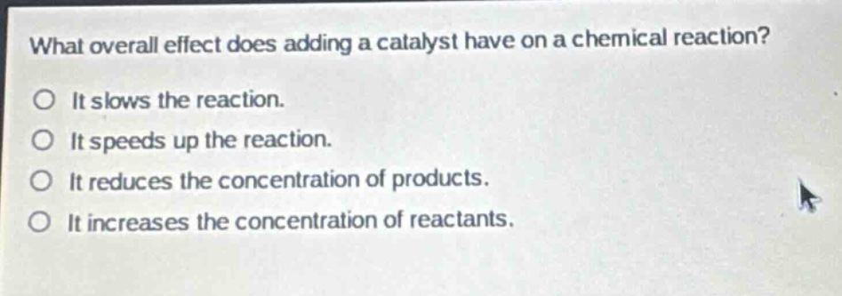 what overall effect does adding a catalyst have on a chemical reaction?\nit slows the reaction.\nit speeds up the reaction.\nit reduces the concentration of products.\nit increases the concentration of reactants.
