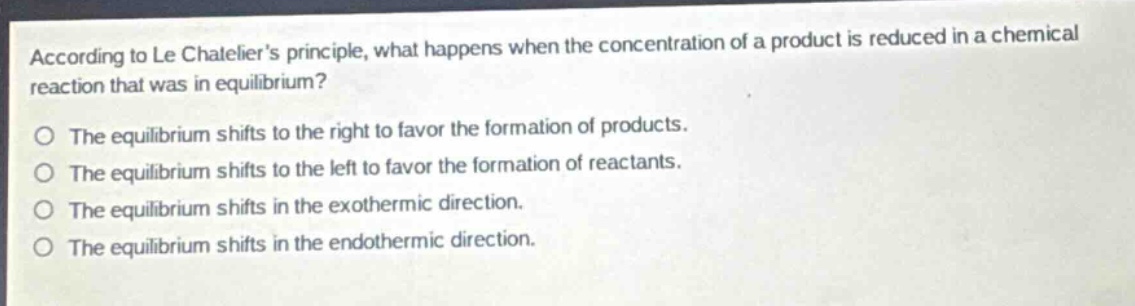 according to le chateliers principle, what happens when the concentration of a product is reduced in a chemical reaction that was in equilibrium?\no the equilibrium shifts to the right to favor the formation of products.\no the equilibrium shifts to the left to favor the formation of reactants.\no the equilibrium shifts in the exothermic direction.\no the equilibrium shifts in the endothermic direction.
