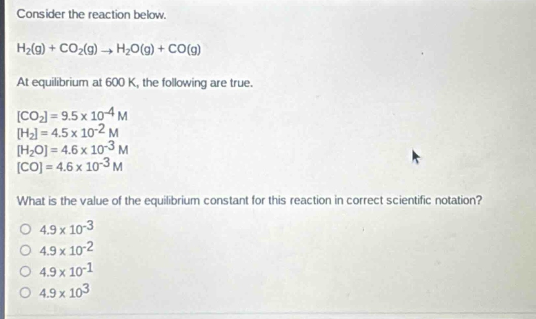 consider the reaction below.\nh₂(g) + co₂(g) → h₂o(g) + co(g)\nat equilibrium at 600 k, the following are true.\nco₂=9.5×10⁻⁴ m\nh₂=4.5×10⁻² m\nh₂o=4.6×10⁻³ m\nco=4.6×10⁻³ m\nwhat is the value of the equilibrium constant for this reaction in correct scientific notation?\no 4.9×10⁻³\no 4.9×10⁻²\no 4.9×10⁻¹\no 4.9×10³