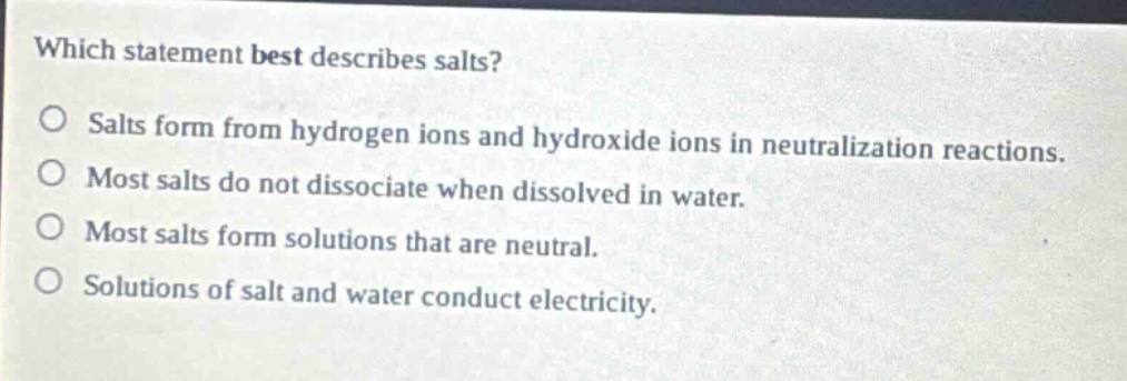 which statement best describes salts?\no salts form from hydrogen ions and hydroxide ions in neutralization reactions.\no most salts do not dissociate when dissolved in water.\no most salts form solutions that are neutral.\no solutions of salt and water conduct electricity.