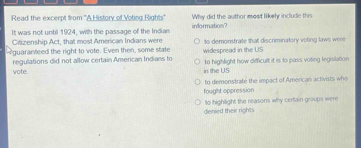 read the excerpt from \a history of voting rights\ it was not until 1924, with the passage of the indian citizenship act, that most american indians were guaranteed the right to vote. even then, some state regulations did not allow certain american indians to vote. why did the author most likely include this information? to demonstrate that discriminatory voting laws were widespread in the us to highlight how difficult it is to pass voting legislation in the us to demonstrate the impact of american activists who fought oppression to highlight the reasons why certain groups were denied their rights