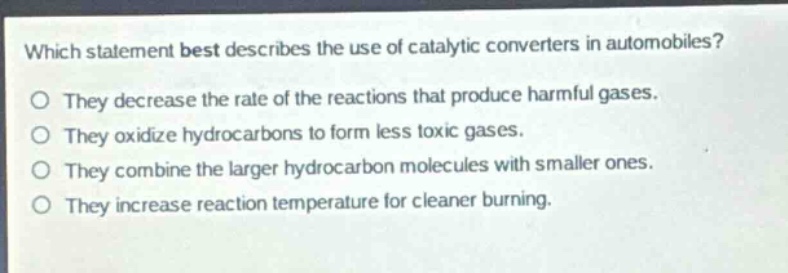 which statement best describes the use of catalytic converters in automobiles?\no they decrease the rate of the reactions that produce harmful gases.\no they oxidize hydrocarbons to form less toxic gases.\no they combine the larger hydrocarbon molecules with smaller ones.\no they increase reaction temperature for cleaner burning.