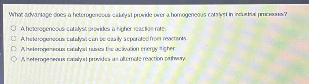 what advantage does a heterogeneous catalyst provide over a homogeneous catalyst in industrial processes?\na heterogeneous catalyst provides a higher reaction rate.\na heterogeneous catalyst can be easily separated from reactants.\na heterogeneous catalyst raises the activation energy higher.\na heterogeneous catalyst provides an alternate reaction pathway.