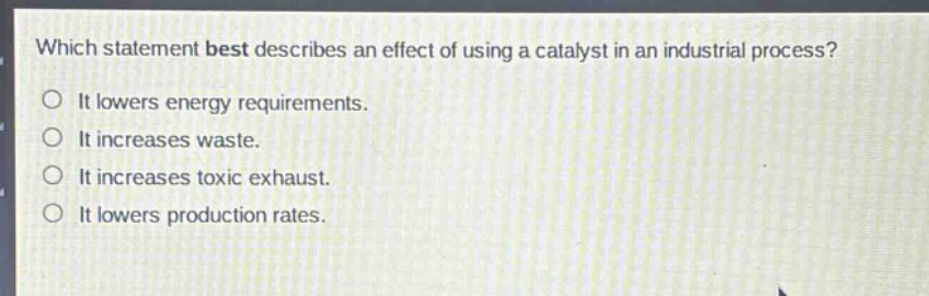 which statement best describes an effect of using a catalyst in an industrial process?\nit lowers energy requirements.\nit increases waste.\nit increases toxic exhaust.\nit lowers production rates.
