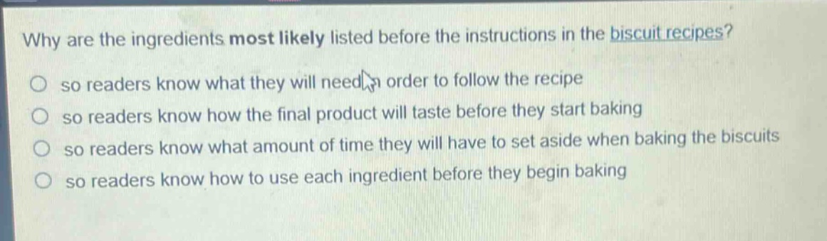 why are the ingredients most likely listed before the instructions in the biscuit recipes?\nso readers know what they will need in order to follow the recipe\nso readers know how the final product will taste before they start baking\nso readers know what amount of time they will have to set aside when baking the biscuits\nso readers know how to use each ingredient before they begin baking