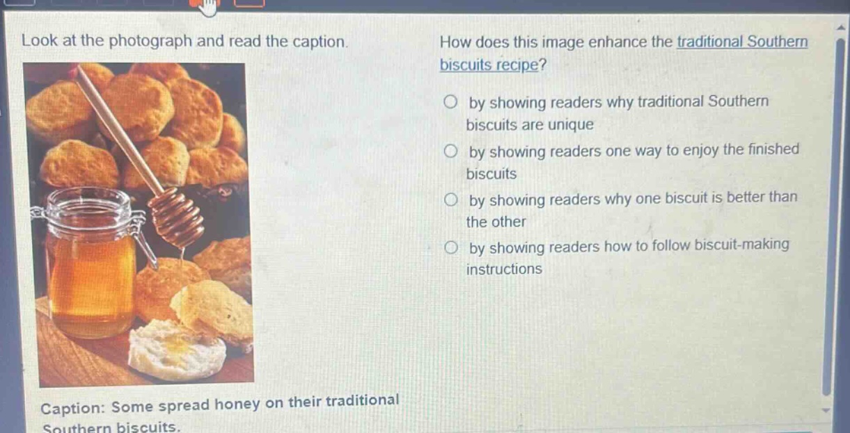 look at the photograph and read the caption. how does this image enhance the traditional southern biscuits recipe? by showing readers why traditional southern biscuits are unique by showing readers one way to enjoy the finished biscuits by showing readers why one biscuit is better than the other by showing readers how to follow biscuit - making instructions caption: some spread honey on their traditional southern biscuits.