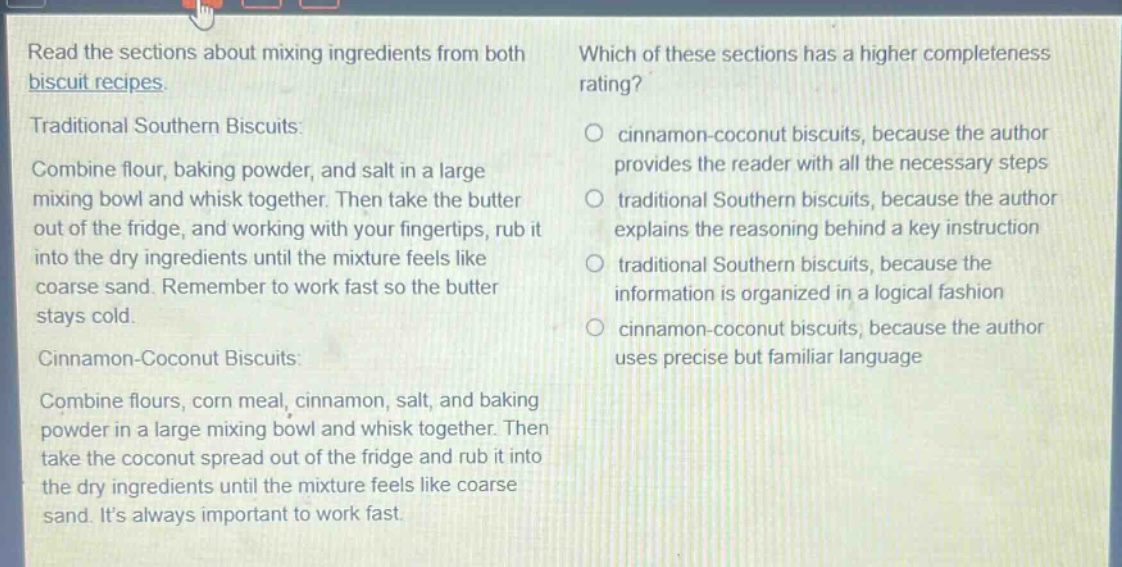 read the sections about mixing ingredients from both biscuit recipes.\ntraditional southern biscuits:\ncombine flour, baking powder, and salt in a large mixing bowl and whisk together. then take the butter out of the fridge, and working with your fingertips, rub it into the dry ingredients until the mixture feels like coarse sand. remember to work fast so the butter stays cold.\ncinnamon - coconut biscuits:\ncombine flours, corn meal, cinnamon, salt, and baking powder in a large mixing bowl and whisk together. then take the coconut spread out of the fridge and rub it into the dry ingredients until the mixture feels like coarse sand. its always important to work fast.\nwhich of these sections has a higher completeness rating?\n○ cinnamon - coconut biscuits, because the author provides the reader with all the necessary steps\n○ traditional southern biscuits, because the author explains the reasoning behind a key instruction\n○ traditional southern biscuits, because the information is organized in a logical fashion\n○ cinnamon - coconut biscuits, because the author uses precise but familiar language