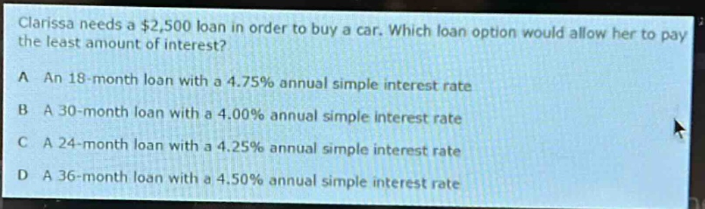 clarissa needs a $2,500 loan in order to buy a car. which loan option would allow her to pay the least amount of interest?\na an 18 - month loan with a 4.75% annual simple interest rate\nb a 30 - month loan with a 4.00% annual simple interest rate\nc a 24 - month loan with a 4.25% annual simple interest rate\nd a 36 - month loan with a 4.50% annual simple interest rate