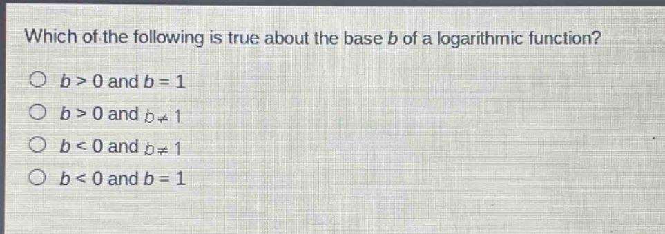 which of the following is true about the base b of a logarithmic function?\no (b > 0) and (b = 1)\no (b > 0) and (b\neq1)\no (b < 0) and (b\neq1)\no (b < 0) and (b = 1)