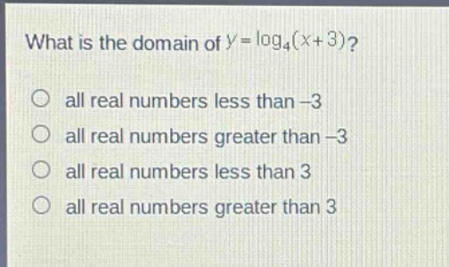 what is the domain of $y = \\log_4(x + 3)$?\no all real numbers less than -3\no all real numbers greater than -3\no all real numbers less than 3\no all real numbers greater than 3