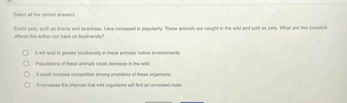 select all the correct answers.\nexotic pets, such as lizards and tarantulas, have increased in popularity. these animals are caught in the wild and sold as pets. what are two possible effects this action can have on biodiversity?\n□ it will lead to greater biodiversity in these animals native environments.\n□ populations of these animals could decrease in the wild.\n□ it could increase competition among predators of these organisms.\n□ it increases the chances that wild organisms will find an unrelated mate.