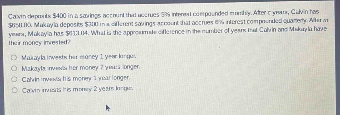 calvin deposits $400 in a savings account that accrues 5% interest compounded monthly. after c years, calvin has $658.80. makayla deposits $300 in a different savings account that accrues 6% interest compounded quarterly. after m years, makayla has $613.04. what is the approximate difference in the number of years that calvin and makayla have their money invested?\no makayla invests her money 1 year longer.\no makayla invests her money 2 years longer.\no calvin invests his money 1 year longer.\no calvin invests his money 2 years longer.