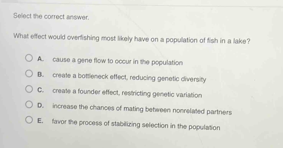 select the correct answer.\nwhat effect would overfishing most likely have on a population of fish in a lake?\na. cause a gene flow to occur in the population\nb. create a bottleneck effect, reducing genetic diversity\nc. create a founder effect, restricting genetic variation\nd. increase the chances of mating between non - related partners\ne. favor the process of stabilizing selection in the population