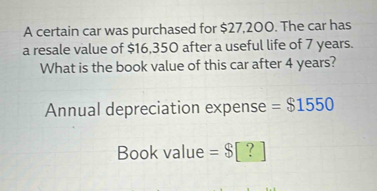 a certain car was purchased for $27,200. the car has a resale value of $16,350 after a useful life of 7 years. what is the book value of this car after 4 years? annual depreciation expense = $1550 book value = $?