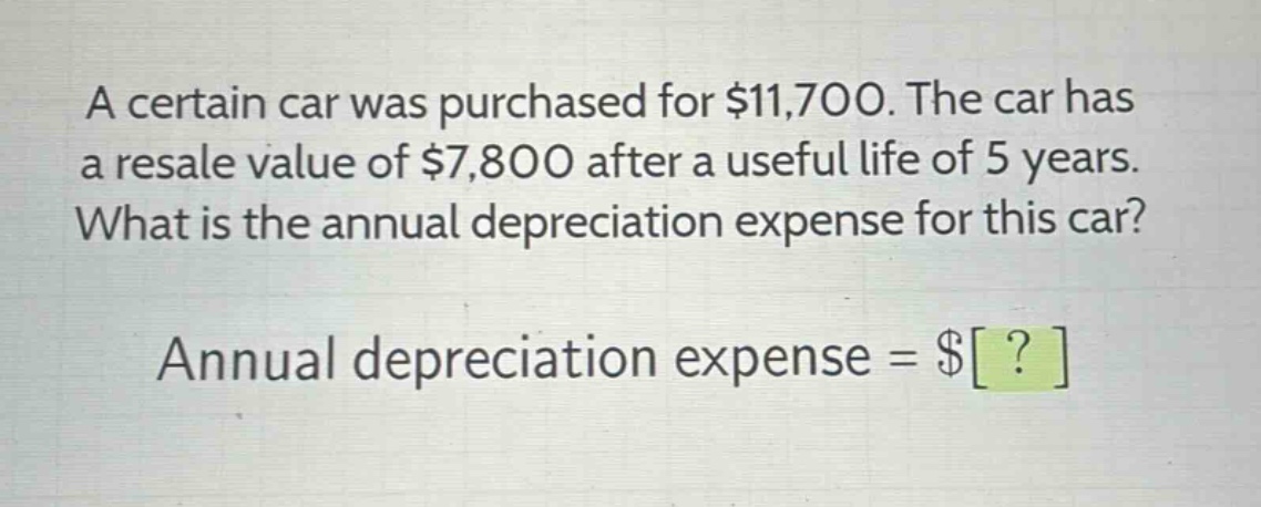 a certain car was purchased for $11,700. the car has a resale value of $7,800 after a useful life of 5 years. what is the annual depreciation expense for this car? annual depreciation expense = $?
