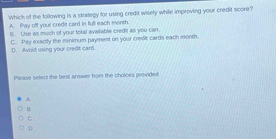 which of the following is a strategy for using credit wisely while improving your credit score? a. pay off your credit card in full each month. b. use as much of your total available credit as you can. c. pay exactly the minimum payment on your credit cards each month. d. avoid using your credit card. please select the best answer from the choices provided