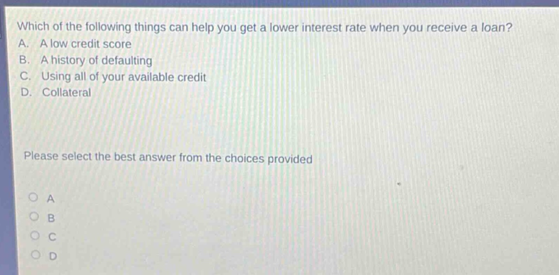 which of the following things can help you get a lower interest rate when you receive a loan? a. a low credit score b. a history of defaulting c. using all of your available credit d. collateral please select the best answer from the choices provided