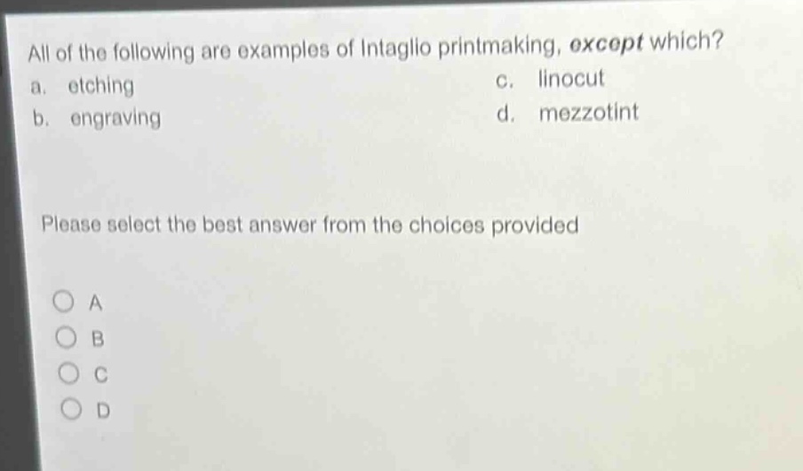 all of the following are examples of intaglio printmaking, except which?\na. etching\nc. linocut\nb. engraving\nd. mezzotint\nplease select the best answer from the choices provided\na\nb\nc\nd