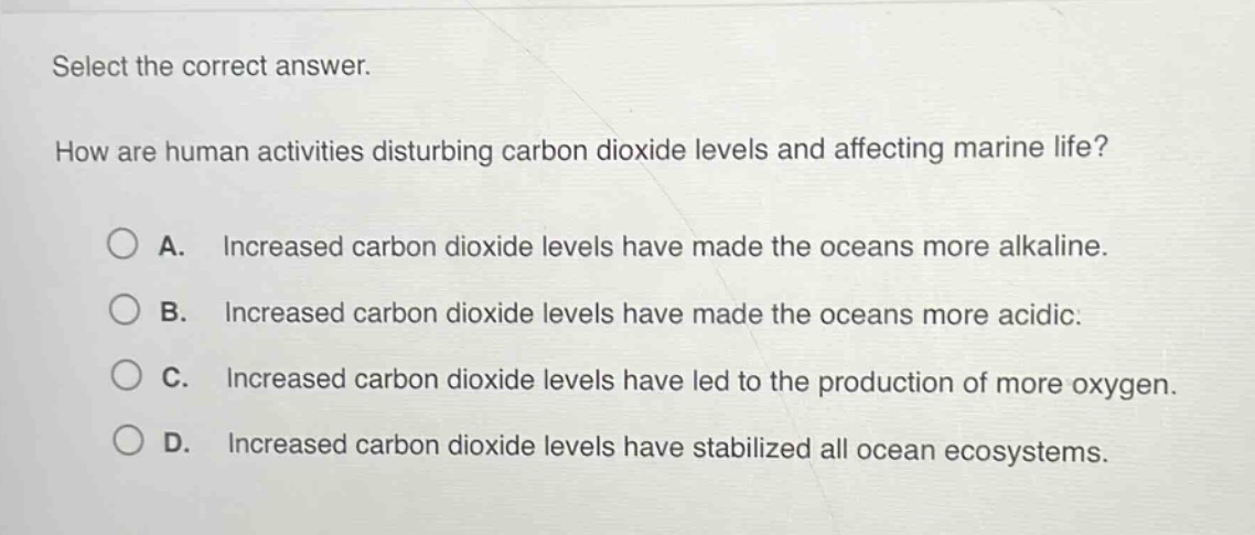select the correct answer.\nhow are human activities disturbing carbon dioxide levels and affecting marine life?\na. increased carbon dioxide levels have made the oceans more alkaline.\nb. increased carbon dioxide levels have made the oceans more acidic.\nc. increased carbon dioxide levels have led to the production of more oxygen.\nd. increased carbon dioxide levels have stabilized all ocean ecosystems.