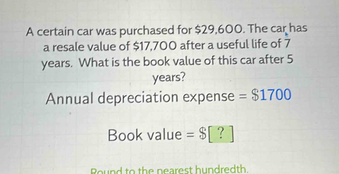 a certain car was purchased for $29,600. the car has a resale value of $17,700 after a useful life of 7 years. what is the book value of this car after 5 years? annual depreciation expense = $1700 book value = $? round to the nearest hundredth.