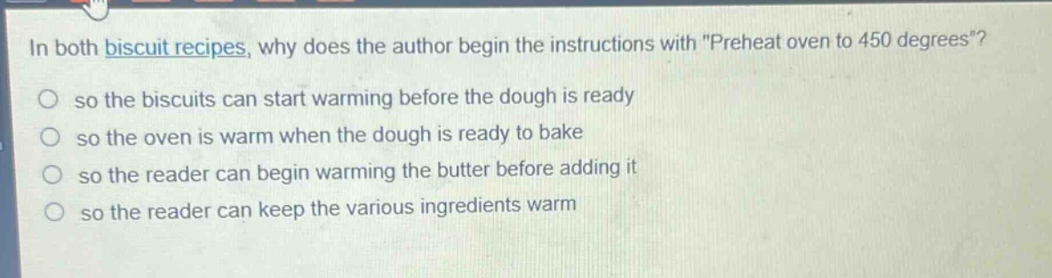 in both biscuit recipes, why does the author begin the instructions with \preheat oven to 450 degrees\?\nso the biscuits can start warming before the dough is ready\nso the oven is warm when the dough is ready to bake\nso the reader can begin warming the butter before adding it\nso the reader can keep the various ingredients warm