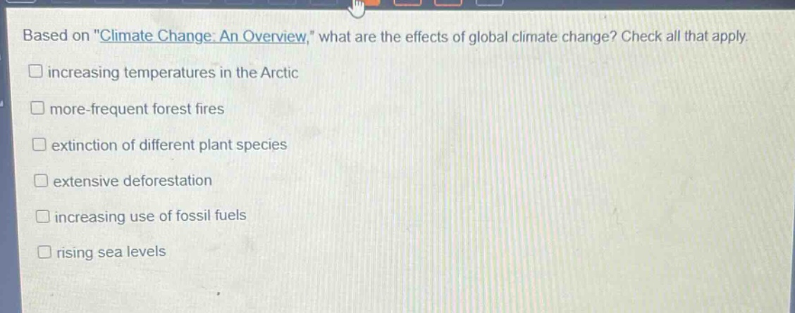 based on \climate change: an overview,\ what are the effects of global climate change? check all that apply.\n□ increasing temperatures in the arctic\n□ more - frequent forest fires\n□ extinction of different plant species\n□ extensive deforestation\n□ increasing use of fossil fuels\n□ rising sea levels