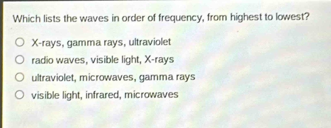 which lists the waves in order of frequency, from highest to lowest?\no x - rays, gamma rays, ultraviolet\no radio waves, visible light, x - rays\no ultraviolet, microwaves, gamma rays\no visible light, infrared, microwaves
