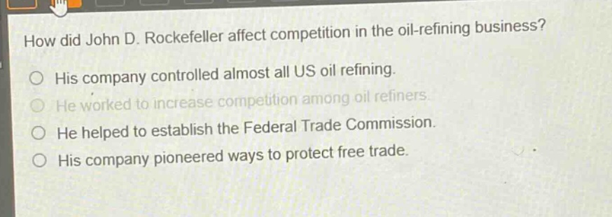 how did john d. rockefeller affect competition in the oil - refining business?\nhis company controlled almost all us oil refining.\nhe worked to increase competition among oil refiners.\nhe helped to establish the federal trade commission.\nhis company pioneered ways to protect free trade.