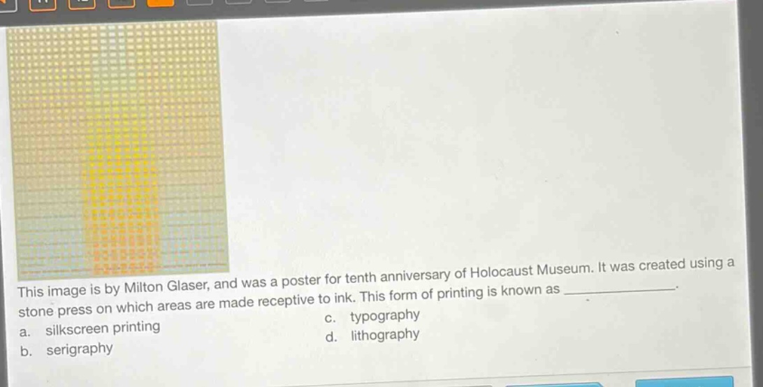 this image is by milton glaser, and was a poster for tenth anniversary of holocaust museum. it was created using a stone press on which areas are made receptive to ink. this form of printing is known as _____________. a. silkscreen printing c. typography b. serigraphy d. lithography