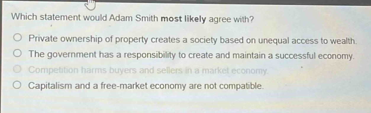 which statement would adam smith most likely agree with?\n○ private ownership of property creates a society based on unequal access to wealth.\n○ the government has a responsibility to create and maintain a successful economy.\n○ competition harms buyers and sellers in a market economy.\n○ capitalism and a free - market economy are not compatible.