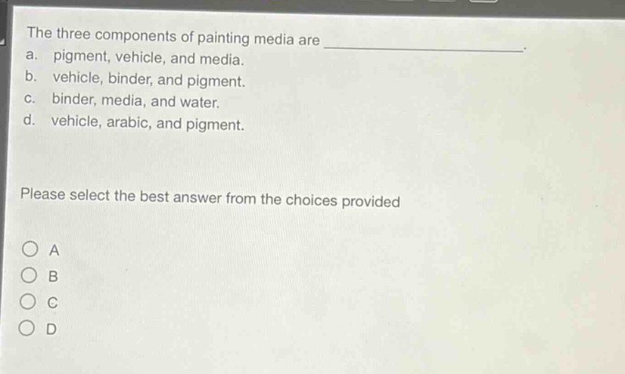 the three components of painting media are \na. pigment, vehicle, and media.\nb. vehicle, binder, and pigment.\nc. binder, media, and water.\nd. vehicle, arabic, and pigment.\nplease select the best answer from the choices provided\n○ a\n○ b\n○ c\n○ d