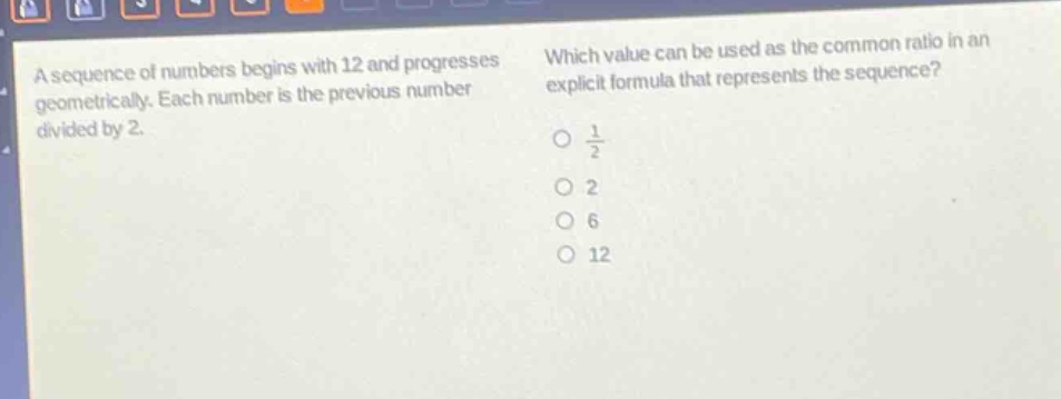 a sequence of numbers begins with 12 and progresses geometrically. each number is the previous number divided by 2. which value can be used as the common ratio in an explicit formula that represents the sequence? $\frac{1}{2}$ 2 6 12