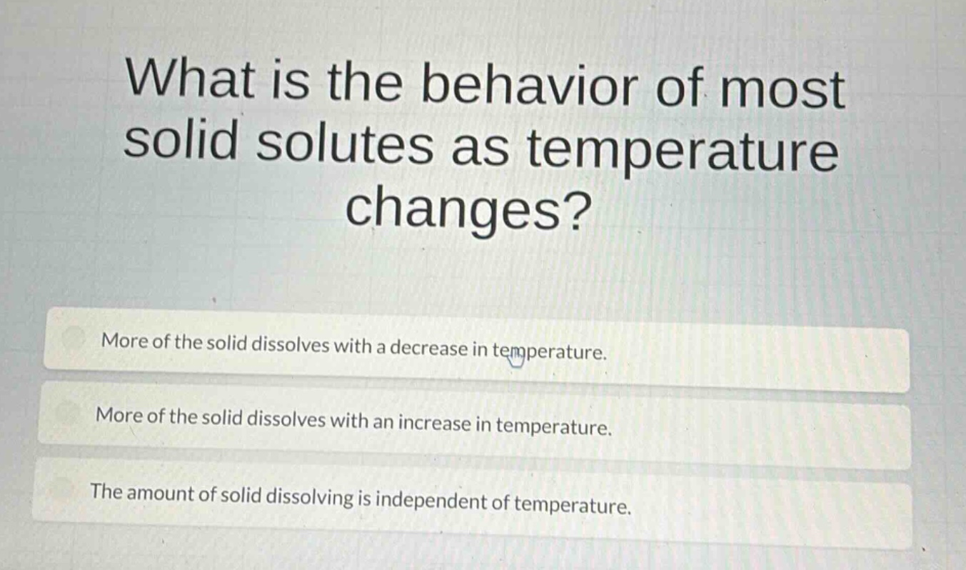 what is the behavior of most solid solutes as temperature changes?\nmore of the solid dissolves with a decrease in temperature.\nmore of the solid dissolves with an increase in temperature.\nthe amount of solid dissolving is independent of temperature.