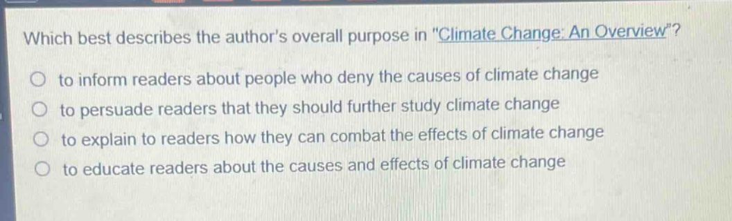 which best describes the authors overall purpose in \climate change: an overview\?\n to inform readers about people who deny the causes of climate change\n to persuade readers that they should further study climate change\n to explain to readers how they can combat the effects of climate change\n to educate readers about the causes and effects of climate change