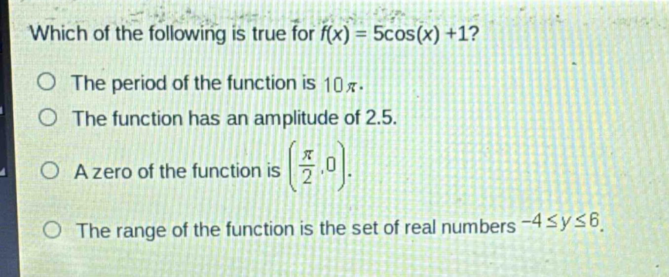 which of the following is true for (f(x)=5cos(x)+1)?\nthe period of the function is (10pi).\nthe function has an amplitude of 2.5.\na zero of the function is ((\frac{pi}{2},0)).\nthe range of the function is the set of real numbers (-4leq yleq6).