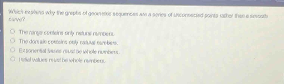 which explains why the graphs of geometric sequences are a series of unconnected points rather than a smooth curve?\nthe range contains only natural numbers.\nthe domain contains only natural numbers.\nexponential bases must be whole numbers.\ninitial values must be whole numbers.