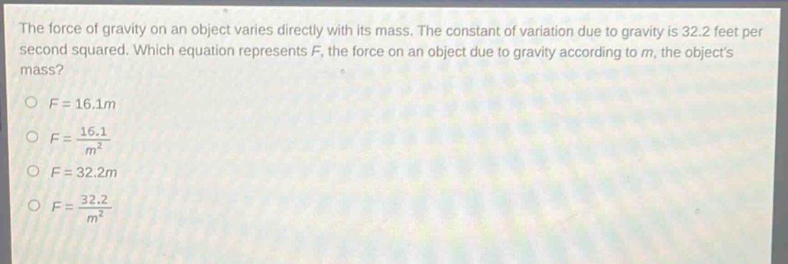 the force of gravity on an object varies directly with its mass. the constant of variation due to gravity is 32.2 feet per second squared. which equation represents f, the force on an object due to gravity according to m, the objects mass?\n\no f = 16.1m\no f = \\frac{16.1}{m^{2}}\no f = 32.2m\no f = \\frac{32.2}{m^{2}}