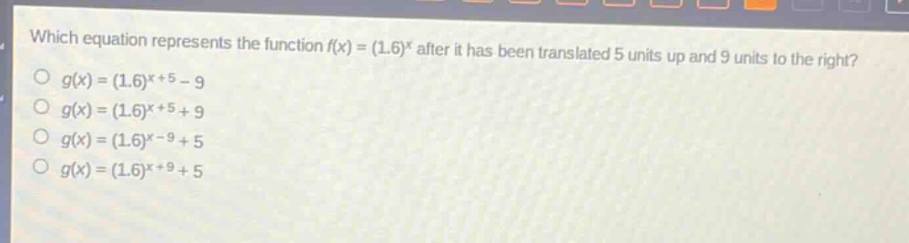which equation represents the function $f(x)=(1.6)^x$ after it has been translated 5 units up and 9 units to the right?\n$g(x)=(1.6)^{x + 5}-9$\n$g(x)=(1.6)^{x + 5}+9$\n$g(x)=(1.6)^{x - 9}+5$\n$g(x)=(1.6)^{x + 9}+5$