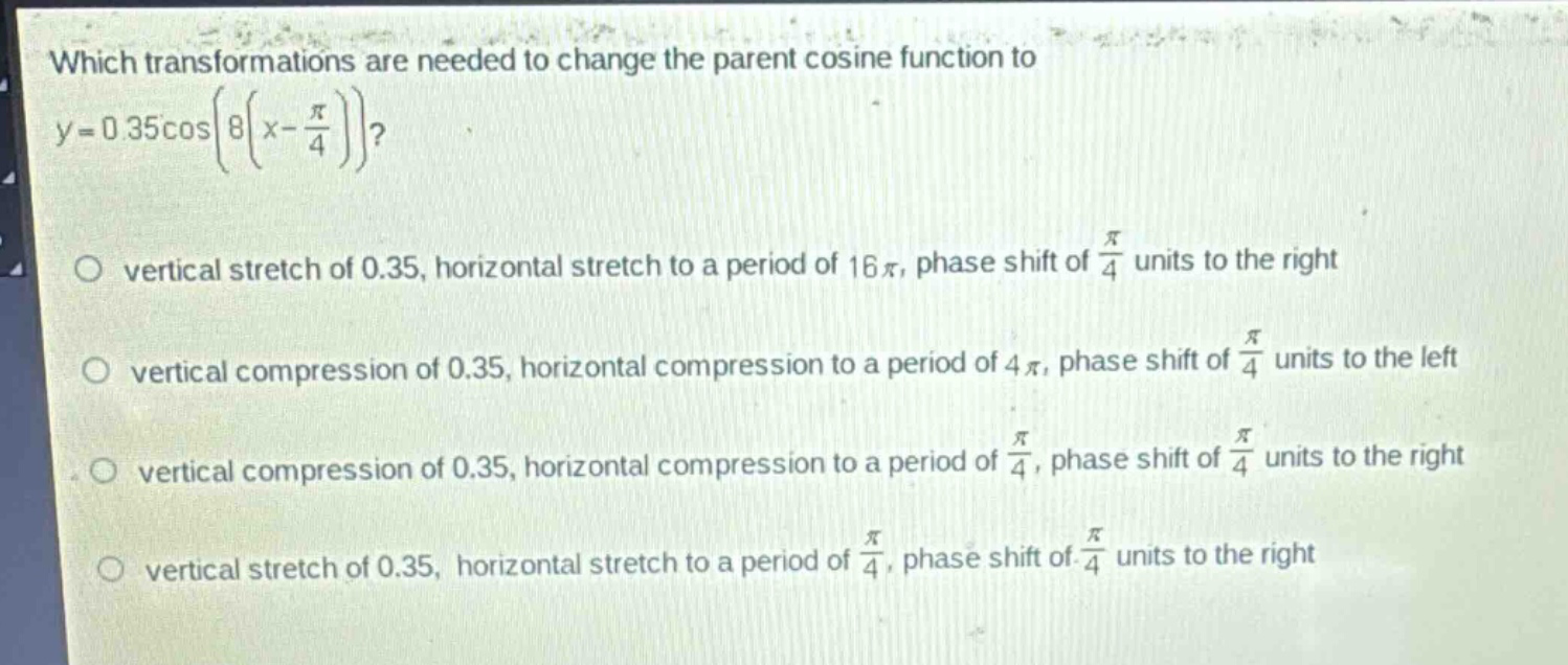 which transformations are needed to change the parent cosine function to $y = 0.35cosleft(8left(x-\frac{pi}{4}\right)\right)$?\nvertical stretch of 0.35, horizontal stretch to a period of $16pi$, phase shift of $\frac{pi}{4}$ units to the right\nvertical compression of 0.35, horizontal compression to a period of $4pi$, phase shift of $\frac{pi}{4}$ units to the left\nvertical compression of 0.35, horizontal compression to a period of $\frac{pi}{4}$, phase shift of $\frac{pi}{4}$ units to the right\nvertical stretch of 0.35, horizontal stretch to a period of $\frac{pi}{4}$, phase shift of $\frac{pi}{4}$ units to the right